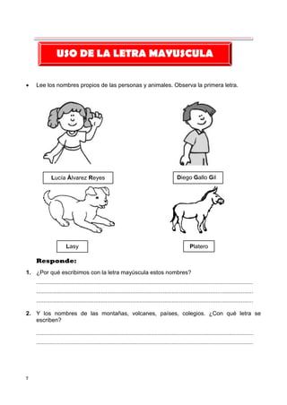 7
 Lee los nombres propios de las personas y animales. Observa la primera letra.
Responde:
1. ¿Por qué escribimos con la letra mayúscula estos nombres?
...................................................................................................................................................
...................................................................................................................................................
...................................................................................................................................................
2. Y los nombres de las montañas, volcanes, países, colegios. ¿Con qué letra se
escriben?
...................................................................................................................................................
...................................................................................................................................................
USO DE LA LETRA MAYUSCULA
Lucía Álvarez Reyes Diego Gallo Gil
Lasy Platero
 