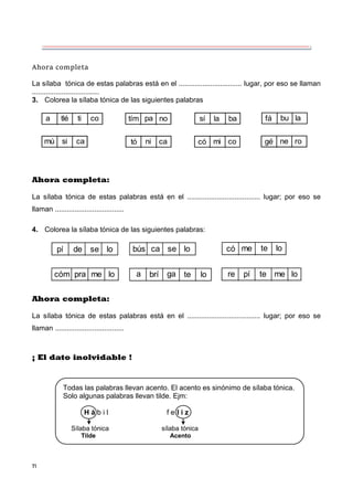 71
Ahora completa
La sílaba tónica de estas palabras está en el ................................ lugar, por eso se llaman
..................................
3. Colorea la sílaba tónica de las siguientes palabras
a tlé ti co
mú si ca tó ni ca có mi co
tím pa no sí la ba fá bu la
gé ne ro
Ahora completa:
La sílaba tónica de estas palabras está en el ..................................... lugar; por eso se
llaman ...................................
4. Colorea la sílaba tónica de las siguientes palabras:
pí de se lo
cóm pra me lo
bús ca se lo
a brí ga te lo
có me te lo
re pí te me lo
Ahora completa:
La sílaba tónica de estas palabras está en el ..................................... lugar; por eso se
llaman ...................................
¡ El dato inolvidable !
Todas las palabras llevan acento. El acento es sinónimo de sílaba tónica.
Solo algunas palabras llevan tilde. Ejm:
H á b i l f e l i z
Sílaba tónica sílaba tónica
Tilde Acento
 