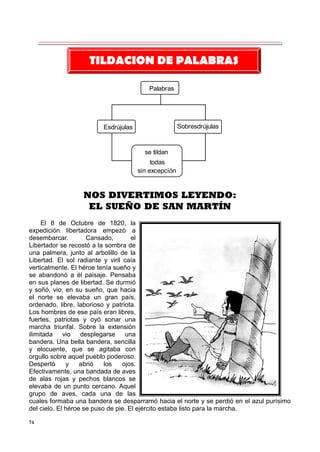 74
Palabras
Esdrújulas Sobresdrújulas
se tildan
todas
sin excepción
NOS DIVERTIMOS LEYENDO:
EL SUEÑO DE SAN MARTÍN
El 8 de Octubre de 1820, la
expedición libertadora empezó a
desembarcar. Cansado, el
Libertador se recostó a la sombra de
una palmera, junto al arbolillo de la
Libertad. El sol radiante y viril caía
verticalmente. El héroe tenía sueño y
se abandonó a él paisaje. Pensaba
en sus planes de libertad. Se durmió
y soñó, vio, en su sueño, que hacia
el norte se elevaba un gran país,
ordenado, libre, laborioso y patriota.
Los hombres de ese país eran libres,
fuertes, patriotas y oyó sonar una
marcha triunfal. Sobre la extensión
ilimitada vio desplegarse una
bandera. Una bella bandera, sencilla
y elocuente, que se agitaba con
orgullo sobre aquel pueblo poderoso.
Despertó y abrió los ojos.
Efectivamente, una bandada de aves
de alas rojas y pechos blancos se
elevaba de un punto cercano. Aquel
grupo de aves, cada una de las
cuales formaba una bandera se desparramó hacia el norte y se perdió en el azul purísimo
del cielo. El héroe se puso de pie. El ejército estaba listo para la marcha.
TILDACION DE PALABRAS
 