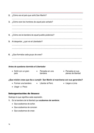 76
2. ¿Cómo era el país que soñó San Martín?
......................................................................................................................................
3. ¿Cómo eran los hombres de aquel país soñado?
......................................................................................................................................
......................................................................................................................................
......................................................................................................................................
4. ¿Cómo era la bandera de aquel pueblo poderoso?
......................................................................................................................................
5. Al despertar, ¿qué vio el Libertador?
......................................................................................................................................
......................................................................................................................................
6. ¿Que formaba cada grupo de aves?
.....................................................................................................................................
.....................................................................................................................................
Antes de quedarse dormido el Libertador
 Soñó con un gran  Pensaba en una  Pensaba en sus
país bandera planes de libertad
¿Que misión crees que iba a cumplir San Martín al marcharse con sus generales?
 Formar una bandera  Libertar al Perú  Llegar a Lima
 Llegar a Pisco
Interpretación de frases:
Subrayo lo que significa cada expresión.
1. Es la bandera de la libertad que acabamos de sembrar.
 Que acabamos de soñar.
 Que acabamos de conocer.
 Que acabamos de crear.
 