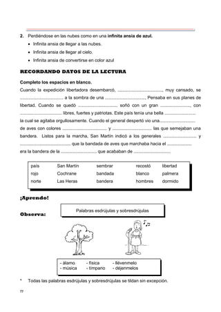 77
país San Martín sembrar recostó libertad
rojo Cochrane bandada blanco palmera
norte Las Heras bandera hombres dormido
Palabras esdrújulas y sobresdrújulas
- álamo - física - llévenmelo
- música - tímpano - déjenmelos
2. Perdiéndose en las nubes como en una infinita ansia de azul.
 Infinita ansia de llegar a las nubes.
 Infinita ansia de llegar al cielo.
 Infinita ansia de convertirse en color azul
RECORDANDO DATOS DE LA LECTURA
Completo los espacios en blanco.
Cuando la expedición libertadora desembarcó, ...................................., muy cansado, se
................................... a la sombra de una ................................, Pensaba en sus planes de
libertad. Cuando se quedó ................................ soñó con un gran ........................, con
.................................. libres, fuertes y patriotas. Este país tenía una bella .........................
la cual se agitaba orgullosamente. Cuando el general despertó vio una.............................
de aves con colores .................................... y ................................ las que semejaban una
bandera. Listos para la marcha, San Martín indicó a los generales ........................... y
......................................... que la bandada de aves que marchaba hacia el ....................
era la bandera de la ............................. que acababan de ..............................
¡Aprendo!
Observa:
* Todas las palabras esdrújulas y sobresdrújulas se tildan sin excepción.
 