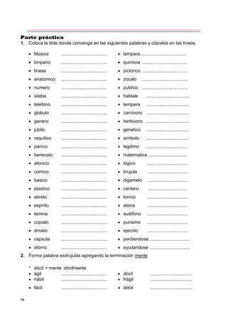 78
Parte práctica
1. Coloca la tilde donde convenga en las siguientes palabras y cópialos en las líneas.
 Música ....................................  lampara....................................
 timpano ....................................  quimicia ....................................
 lineas ....................................  pictorico ....................................
 anatomico ....................................  zocalo ....................................
 numero ....................................  publico ....................................
 silaba ....................................  hablale ..................................
 telefono ....................................  tempera ..................................
 globulo ....................................  carnivoro ..................................
 genero ....................................  herbivoro ..................................
 jubilo ....................................  genetico ..................................
 raquitico ....................................  simbolo ..................................
 panico ....................................  legitimo .................................
 benevolo ....................................  matematica ...............................
 afonico ....................................  lógico ................................
 comico ....................................  brujula ................................
 basico ....................................  digamelo ................................
 plastico ....................................  cantaro ................................
 abrelo ....................................  tonico ................................
 espiritu ....................................  atona ................................
 lamina ....................................  audifono ................................
 copialo ....................................  purisimo ................................
 dimelo ....................................  ejercito ................................
 capsula ....................................  perdiendose ................................
 atomo ....................................  ayudandose ................................
2. Forma palabra esdrújulas agregando la terminación mente
* dócil + mente dócilmente
 ágil ....................................  dócil .................................
 hábil ....................................  frágil .................................
 fácil ....................................  débil .................................
 