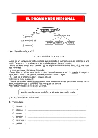 79
Pronombre Personal
es la
sus accidentes son
palabra
nombre
género persona y número
que reemplaza al
¡Nos divertimos leyendo!
El lobo satisfecho y la oveja
Luego de un sanguinario festín, un lobo que regresaba a su madriguera se encontró a una
oveja. Deduciendo que ella estaba asustada la consoló de esta manera.
- No te asustes, amiga mía: créeme yo no tengo ánimo de hacerte daño, si tú me dices
tres verdades:
La oveja sin mayor dilación se despachó:
- Señor lobo, en primer lugar jamás hubiera deseado encontrarme con usted y en segundo
lugar, como esto no fue posible, hubiera preferido hallarlo ciego.
- Y, ¿cuál es la tercera verdad? –inquirió el lobo.
Entonces la oveja le espetó:
- ¡Ojalá perecieran todos ustedes de la peor muerte! Nosotros jamás les hemos hecho
daño, en cambio tú y tu parentela nos persiguen sin piedad.
Al oír estas verdades el lobo calló y se fue.
¿Cuánto hemos comprendido?
1. Vocabulario:
a) deducir : ...........................................................................................................
b) dilación : ...........................................................................................................
c) inquirir : ...........................................................................................................
d) perecer : ...........................................................................................................
e) parentela : ...........................................................................................................
f) piedad : ...........................................................................................................
EL PRONOMBRE PERSONAL
A quien con la verdad se defiende, el señor siempre le ayuda.
 