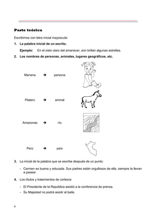8
Parte teórica
Escribimos con letra inicial mayúscula:
1. La palabra inicial de un escrito.
Ejemplo: En el cielo claro del amanecer, aún brillan algunas estrellas.
2. Los nombres de personas, animales, lugares geográficos, etc.
Mariana  persona
Platero  animal
Amazonas  río
Perú  país
3. La inicial de la palabra que se escribe después de un punto:
- Carmen es buena y educada. Sus padres están orgullosos de ella, siempre la llevan
a pasear.
4. Los títulos y tratamientos de cortesía:
- El Presidente de la República asistió a la conferencia de prensa.
- Su Majestad no podrá asistir al baile.
 