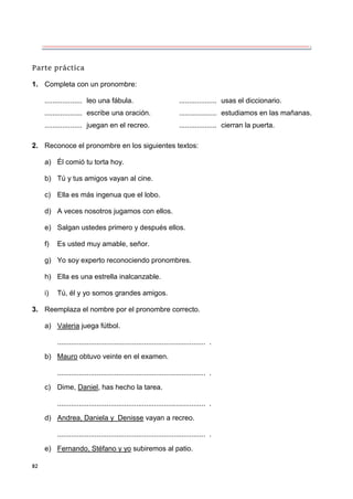 82
Parte práctica
1. Completa con un pronombre:
................... leo una fábula. ................... usas el diccionario.
................... escribe una oración. ................... estudiamos en las mañanas.
................... juegan en el recreo. ................... cierran la puerta.
2. Reconoce el pronombre en los siguientes textos:
a) Él comió tu torta hoy.
b) Tú y tus amigos vayan al cine.
c) Ella es más ingenua que el lobo.
d) A veces nosotros jugamos con ellos.
e) Salgan ustedes primero y después ellos.
f) Es usted muy amable, señor.
g) Yo soy experto reconociendo pronombres.
h) Ella es una estrella inalcanzable.
i) Tú, él y yo somos grandes amigos.
3. Reemplaza el nombre por el pronombre correcto.
a) Valeria juega fútbol.
........................................................................... .
b) Mauro obtuvo veinte en el examen.
........................................................................... .
c) Dime, Daniel, has hecho la tarea.
........................................................................... .
d) Andrea, Daniela y Denisse vayan a recreo.
........................................................................... .
e) Fernando, Stéfano y yo subiremos al patio.
 