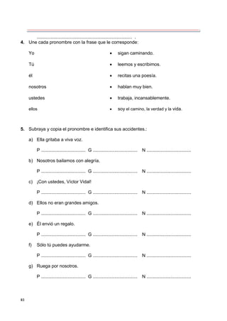 83
........................................................................... .
4. Une cada pronombre con la frase que le corresponde:
Yo  sigan caminando.
Tú  leemos y escribimos.
él  recitas una poesía.
nosotros  hablan muy bien.
ustedes  trabaja, incansablemente.
ellos  soy el camino, la verdad y la vida.
5. Subraya y copia el pronombre e identifica sus accidentes.:
a) Ella gritaba a viva voz.
P ................................... G ................................... N ...................................
b) Nosotros bailamos con alegría.
P ................................... G ................................... N ...................................
c) ¡Con ustedes, Víctor Vidal!
P ................................... G ................................... N ...................................
d) Ellos no eran grandes amigos.
P ................................... G ................................... N ...................................
e) Él envió un regalo.
P ................................... G ................................... N ...................................
f) Sólo tú puedes ayudarme.
P ................................... G ................................... N ...................................
g) Ruega por nosotros.
P ................................... G ................................... N ...................................
 