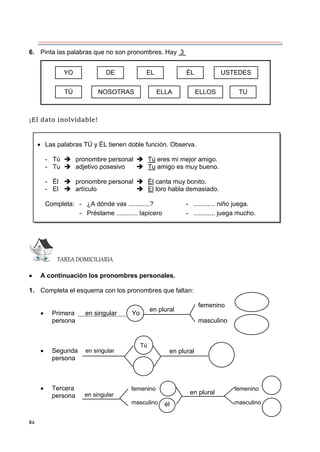 84
6. Pinta las palabras que no son pronombres. Hay 3 .
¡El dato inolvidable!
TAREA DOMICILIARIA
 A continuación los pronombres personales.
1. Completa el esquema con los pronombres que faltan:
femenino
 Primera en singular Yo
persona masculino
 Segunda
persona
 Tercera
persona
 Las palabras TÚ y ÉL tienen doble función. Observa.
- Tú  pronombre personal  Tú eres mi mejor amigo.
- Tu  adjetivo posesivo  Tu amigo es muy bueno.
- Él  pronombre personal  Él canta muy bonito.
- El  artículo  El loro habla demasiado.
Completa: - ¿A dónde vas ............? - ............ niño juega.
- Préstame ............ lapicero - ............ juega mucho.
YO DE EL ÉL USTEDES
TÚ NOSOTRAS ELLA ELLOS TU
en plural
en plural
en singular
Tú
en plural
en singular
él
femenino
masculino
femenino
masculino
 
