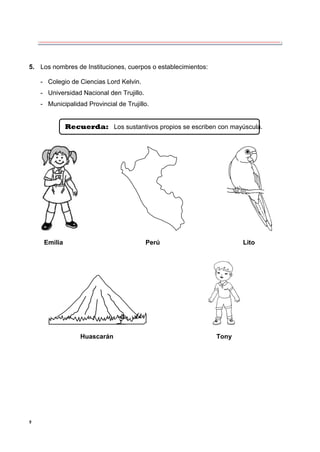 9
5. Los nombres de Instituciones, cuerpos o establecimientos:
- Colegio de Ciencias Lord Kelvin.
- Universidad Nacional den Trujillo.
- Municipalidad Provincial de Trujillo.
Recuerda: Los sustantivos propios se escriben con mayúscula.
Emilia Perú Lito
Huascarán Tony
 