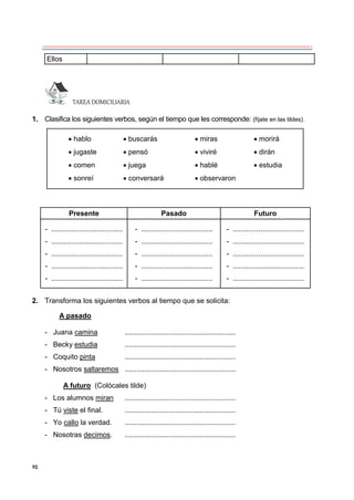 90
Ellos
TAREA DOMICILIARIA
1. Clasifica los siguientes verbos, según el tiempo que les corresponde: (fíjate en las tildes).
Presente Pasado Futuro
- ....................................
- ....................................
- ....................................
- ....................................
- ....................................
- ....................................
- ....................................
- ....................................
- ....................................
- ....................................
- ....................................
- ....................................
- ....................................
- ....................................
- ....................................
2. Transforma los siguientes verbos al tiempo que se solicita:
A pasado
- Juana camina ........................................................
- Becky estudia ........................................................
- Coquito pinta ........................................................
- Nosotros saltaremos ........................................................
A futuro (Colócales tilde)
- Los alumnos miran ........................................................
- Tú viste el final. ........................................................
- Yo callo la verdad. ........................................................
- Nosotras decimos. ........................................................
 hablo  buscarás  miras  morirá
 jugaste  pensó  viviré  dirán
 comen  juega  hablé  estudia
 sonreí  conversará  observaron
 