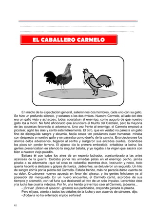 92
…………………..…………………..…………………..…………………..……………….
…………………..…………………..…………………..…………………..………………
En medio de la expectación general, salieron los dos hombres, cada uno con su gallo.
Se hizo un profundo silencio, y soltaron a los dos rivales. Nuestro Carmelo, al lado del otro
era un gallo viejo y achacoso; todos apostaban al enemigo, como augurio de que nuestro
gallo iba a morir. No faltó aficionado que anunciara el triunfo del Carmelo, pero la mayoría
de las apuestas favorecía al adversario. Una vez frente al enemigo, el Carmelo empezó a
picotear, agitó las alas y cantó estentóreamente. El otro, que en verdad no parecía un gallo
fino de distinguida sangre y alcurnia, hacía cosas tan petulantes cuan humanas: miraba
con desprecio a nuestro gallo y se paseaba como dueño de la cancha. Enardecieronse los
ánimos delos adversarios, llegaron al centro y alargaron sus erizados cuellos, tocándose
los picos sin perder terreno. El ajiseco dio la primera embestida; entablóse la lucha; las
gentes presenciaban en silencio la singular batalla, y yo rogaba a la virgen que sacara con
bien a nuestro viejo paladín.
Batíase él con todos los aires de un experto luchador, acostumbrado a las artes
azarosas de la guerra. Cuidaba poner las armadas patas en el enemigo pecho, jamás
picaba a su adversario –que tal cosa es cobardía- mientras éste, bravucón y necio, todo
quería hacerlo a aletazos y golpes de fuerza. Jadeantes, se detuvieron un segundo. Un hilo
de sangre corría por la pierna del Carmelo. Estaba herido, más no parecía darse cuenta de
su dolor. Cruzáronse nuevas apuesta en favor del ajiseco, y las gentes felicitaron ya al
poseedor del menguado. En un nuevo encuentro, el Carmelo cantó, acordóse de sus
tiempos y acometió, con tal furia que desbarató al otro de un solo impulso. Levantóse éste
y la lucha fue cruel a indecisa. Por fin, una herida grave hizo caer al Carmelo, jadeante...
- ¡Bravo! ¡Bravo el ajiseco! –gritaron sus partidarios, creyendo ganada la prueba.
Pero el juez, atento a todos los detalles de la lucha y con acuerdo de cánones, dijo:
-¡Todavía no ha enterrado el pico señores!
EL CABALLERO CARMELO
 