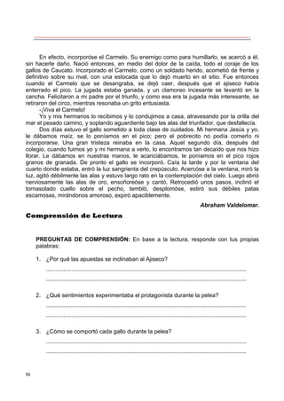 93
En efecto, incorporóse el Carmelo. Su enemigo como para humillarlo, se acercó a él,
sin hacerle daño. Nació entonces, en medio del dolor de la caída, todo el coraje de los
gallos de Caucato. Incorporado el Carmelo, como un soldado herido, acometió de frente y
definitivo sobre su rival, con una estocada que lo dejó muerto en el sitio. Fue entonces
cuando el Carmelo que se desangraba, se dejó caer, después que el ajiseco había
enterrado el pico. La jugada estaba ganada, y un clamoreo incesante se levantó en la
cancha. Felicitaron a mi padre por el triunfo, y como esa era la jugada más interesante, se
retiraron del circo, mientras resonaba un grito entusiasta.
-¡Viva el Carmelo!
Yo y mis hermanos lo recibimos y lo condujimos a casa, atravesando por la orilla del
mar el pesado camino, y soplando aguardiente bajo las alas del triunfador, que desfallecía.
Dos días estuvo el gallo sometido a toda clase de cuidados. Mi hermana Jesús y yo,
le dábamos maíz, se lo poníamos en el pico; pero el pobrecito no podía comerlo ni
incorporarse. Una gran tristeza reinaba en la casa. Aquel segundo día, después del
colegio, cuando fuimos yo y mi hermana a verlo, lo encontramos tan decaído que nos hizo
llorar. Le dábamos en nuestras manos, le acariciábamos, le poníamos en el pico rojos
granos de granada. De pronto el gallo se incorporó. Caía la tarde y por la ventana del
cuarto donde estaba, entró la luz sangrienta del crepúsculo. Acercóse a la ventana, miró la
luz, agitó débilmente las alas y estuvo largo rato en la contemplación del cielo. Luego abrió
nerviosamente las alas de oro, ensoñoreóse y cantó. Retrocedió unos pasos, inclinó el
tornasolado cuello sobre el pecho, tembló, desplomóse, estiró sus débiles patas
escamosas, mirándonos amoroso, expiró apaciblemente.
Abraham Valdelomar.
Comprensión de Lectura
PREGUNTAS DE COMPRENSIÓN: En base a la lectura, responde con tus propias
palabras:
1. ¿Por qué las apuestas se inclinaban al Ajiseco?
..............................................................................................................................
..............................................................................................................................
2. ¿Qué sentimientos experimentaba el protagonista durante la pelea?
..............................................................................................................................
..............................................................................................................................
3. ¿Cómo se comportó cada gallo durante la pelea?
..............................................................................................................................
..............................................................................................................................
 