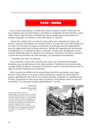 94
En su choza amazónica, a orillas del sonoro Ucayali, Genaro Valdivián vio
con sorpresa que las provisiones y las balas se acababan. Su fiel servidor, aquel
indio conivo2
que tan bien flechaba los monos gordos para convertirlos en
manjar exquisito, se marchó, como ellos dicen, a "pasear".
¡Cómo iba a dejar solo a su hijo de siete años, que, educado por indios de
Loreto, tenía ya vivacidades de salvaje! Salió a la orilla del río y silbó largo rato
en vano. En el centro del agua un remolino de burbujas pareció responderle;
pero la empecinada boa no quiso moverse. Estaba allí seguramente durmiendo
y dirigiendo en su soledad acuática, el pecarí3
cazado ayer. Resignado, en fin,
Genaro Valdivián cogió el machete y la carabina, encerró en la choza a Genaro,
a pesar de sus protestas de niño mimado, y lo amonestó severamente:
- ¡Cuidado con salir! Ya regreso.
Para consuelo y paz le dio al partir una vela y un cartucho de hormigas
tostadas, que son golosinas de los niños salvajes. Valdivián no las tenía todas
consigo desde la víspera. Al zanjar un árbol de caucho le pareció advertir que el
tigre lo estaba espiando en la espesura.
Bien conocía los hábitos de la maravillosa bestia de terciopelo, que sigue
durante días enteros a su presa y ataca solamente cuando ha observado los
pasos y agilidad del adversario. En noches pasadas, fumando su cachimba bajo
la luna, le pareció ver dos luces rojas, errantes y alucinantes sobre la ojiva de
la tiniebla. "Ya está aquí el tigre esperándome", se dijo.
YACU - MAMA
V
VE
EN
NT
TU
UR
RA
A
G
GA
AR
RC
CÍ
ÍA
A C
CA
AL
LD
DE
ER
RÓ
ÓN
N
(1886 – 1959)
A pesar que nació en París, es
considerado escritor peruano por su vida,
obra y tradición familiar. Es un excelente
narrador que destacó por sus admirables
cuentos de temas criollos e indígenas. En
ellos hay descripciones extraordinarias
de paisajes, personajes y costumbres. Su
prosa es elegante y fina. Alcanzó
prestigio internacional. Sus relatos más
conocidos son "La venganza del cóndor",
"El alfiler", "Yacu–Mama", "Color de
sangre".
 