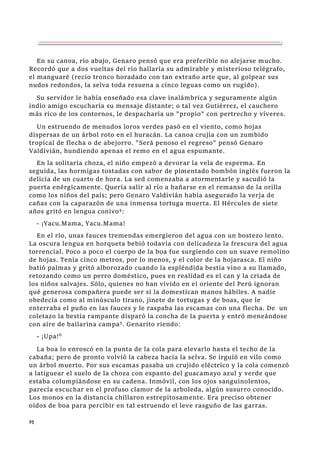 95
En su canoa, río abajo, Genaro pensó que era preferible no alejarse mucho.
Recordó que a dos vueltas del río hallaría su admirable y misterioso telégrafo,
el manguaré (recio tronco horadado con tan extraño arte que, al golpear sus
nudos redondos, la selva toda resuena a cinco leguas como un rugido).
Su servidor le había enseñado esa clave inalámbrica y seguramente algún
indio amigo escucharía su mensaje distante; o tal vez Gutiérrez, el cauchero
más rico de los contornos, le despacharía un "propio" con pertrecho y víveres.
Un estruendo de menudos loros verdes pasó en el viento, como hojas
dispersas de un árbol roto en el huracán. La canoa crujía con un zumbido
tropical de flecha o de abejorro. "Será penoso el regreso" pensó Genaro
Valdivián, hundiendo apenas el remo en el agua espumante.
En la solitaria choza, el niño empezó a devorar la vela de esperma. En
seguida, las hormigas tostadas con sabor de pimentado bombón inglés fueron la
delicia de un cuarto de hora. La sed comenzaba a atormentarle y sacudió la
puerta enérgicamente. Quería salir al río a bañarse en el remanso de la orilla
como los niños del país; pero Genaro Valdivián había asegurado la verja de
cañas con la caparazón de una inmensa tortuga muerta. El Hércules de siete
años gritó en lengua conivo4
:
- ¡Yacu.Mama, Yacu.Mama!
En el río, unas fauces tremendas emergieron del agua con un bostezo lento.
La oscura lengua en horqueta bebió todavía con delicadeza la frescura del agua
torrencial. Poco a poco el cuerpo de la boa fue surgiendo con un suave remolino
de hojas. Tenía cinco metros, por lo menos, y el color de la hojarasca. El niño
batió palmas y gritó alborozado cuando la espléndida bestia vino a su llamado,
retozando como un perro doméstico, pues en realidad es el can y la criada de
los niños salvajes. Sólo, quienes no han vivido en el oriente del Perú ignoran
qué generosa compañera puede ser si la domestican manos hábiles. A nadie
obedecía como al minúsculo tirano, jinete de tortugas y de boas, que le
enterraba el puño en las fauces y le raspaba las escamas con una flecha. De un
coletazo la bestia rampante disparó la concha de la puerta y entró meneándose
con aire de bailarina campa5. Genarito riendo:
- ¡Upa!6
La boa lo enroscó en la punta de la cola para elevarlo hasta el techo de la
cabaña; pero de pronto volvió la cabeza hacia la selva. Se irguió en vilo como
un árbol muerto. Por sus escamas pasaba un crujido eléctrico y la cola comenzó
a latiguear el suelo de la choza con espanto del guacamayo azul y verde que
estaba columpiándose en su cadena. Inmóvil, con los ojos sanguinolentos,
parecía escuchar en el profuso clamor de la arboleda, algún susurro conocido.
Los monos en la distancia chillaron estrepitosamente. Era preciso obtener
oídos de boa para percibir en tal estruendo el leve rasguño de las garras.
 