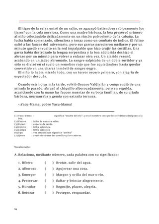 96
El tigre de la selva entró de un salto, se agazapó batiendose rabiosamente los
ijares7
con la cola nerviosa. Como una madre bárbara, la boa preservó primero
al niño colocándolo delicadamente en un rincón polvoriento de la cabaña. La
lucha había comenzado, silenciosa y tenaz como un combate de indios. El felino
saltó a las fauces del adversario, pero sus garras parecieron mellarse y por un
minuto quedó envuelto en la red impalpable que hizo crujir las costillas. Una
garra había destrozado la lengua serpentina y la boa adolorida deshizo el
abrazo por un minuto para volver a enlazar otra vez. Un alarido resonó,
acabando en un jadeo abrumado. La sangre salpicaba de un doble surtidor y ya
sólo se divisó en el suelo un remolino rojo que fue aquietándose hasta quedar
convertido en una charca inmóvil de sangre negra.
El niño lo había mirado todo, con un terror oscuro primero, con alegría de
espectador después.
Cuando seis horas más tarde, volvió Genaro Valdivián y comprendió de una
mirada lo pasado, abrazó al chiquillo alborozadamente, pero en seguida,
acariciando con la mano las fauces muertas de su boca familiar, de su criada
bárbara, murmuraba y gemía con extraña ternura.
-¡Yacu-Mama, pobre Yacu-Mama!
(1) Yacu-Mama : significa "madre del río"; y es el nombre con que los selváticos designan a la
boa.
(2)Conivo : tribu de nuestra selva.
(3)Pecarí : especie de cerdo.
(4)Conivo : tribu selvática.
(5)Campa : tribu selvática
(6)Upa : voz infantil que significa "arriba"
(7)Ijares : cavidades entre las costillas y las caderas.
Vocabulario:
A.Relaciona, mediante número, cada palabra con su significado:
1. Ribera ( ) Brotar, salir del agua.
2. Alborozo ( ) Agujerear una cosa.
3. Emerger ( ) Margen y orilla del mar o río.
4. Preservar ( ) Saltar y brincar alegremente.
5. Horadar ( ) Regocijo, placer, alegría.
6. Retozar ( ) Proteger, resguardar.
 
