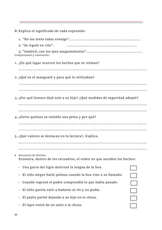 97
B.Explica el significado de cada expresión:
1. "No las tenía todas consigo"...................................................................
2. "Se irguió en vilo". ..................................................................
3. "Inmóvil, con los ojos sanguinolentos".....................................................
Comprensión y valoración:
1. ¿En qué lugar ocurren los hechos que se relatan?
.........................................................................................................................
2. ¿Qué es el manguaré y para qué lo utilizaban?
.........................................................................................................................
.........................................................................................................................
3. ¿Por qué Genaro dejó solo a su hijo? ¿Qué medidas de seguridad adoptó?
.........................................................................................................................
.........................................................................................................................
4. ¿Entre quiénes se entabla una pelea y por qué?
.........................................................................................................................
.........................................................................................................................
5. ¿Qué valores se destacan en la lectura?. Explica.
.........................................................................................................................
.........................................................................................................................
 Secuencia de Hechos:
Enumera, dentro de los recuadros, el orden en que suceden los hechos:
- Una garra del tigre destrozó la lengua de la boa.
- El niño alegre batió palmas cuando la boa vino a su llamado.
- Cuando regresó el padre comprendió lo que había pasado.
- El niño quería salir a bañarse al río y no podía.
- El padre partió dejando a su hijo en la choza.
- El tigre entró de un salto a la choza.
 