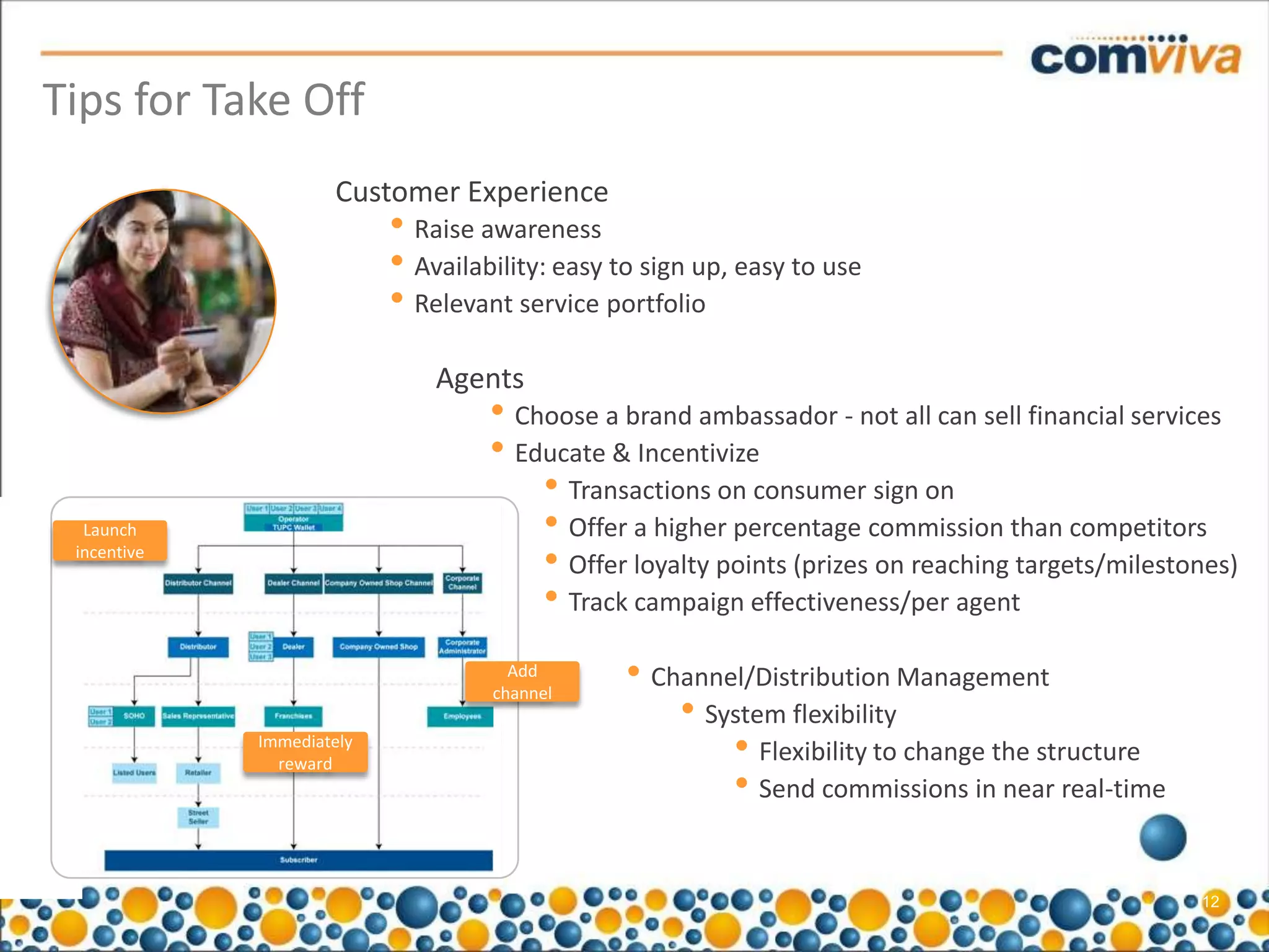 Tips for Take Off
                     Customer Experience
                           • Raise awareness
                           • Availability: easy to sign up, easy to use
                           • Relevant service portfolio
                               Agents
                                    • Choose a brand ambassador - not all can sell financial services
                                    • Educate & Incentivize
                                        • Transactions on consumer sign on
  Launch                                • Offer a higher percentage commission than competitors
 incentive
                                        • Offer loyalty points (prizes on reaching targets/milestones)
                                        • Track campaign effectiveness/per agent
                                      Add        • Channel/Distribution Management
                                                     • System flexibility
                                    channel

             Immediately
               reward
                                                         • Flexibility to change the structure
                                                         • Send commissions in near real-time

                                                                                                  12
 