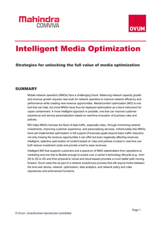Page 1
© Ovum. Unauthorized reproduction prohibited.
SUMMARY
Mobile network operators (MNOs) face a challenging future. Balancing network capacity growth
and revenue growth requires new tools for network operators to improve network efficiency and
performance while creating new revenue opportunities. Media/content optimization (MO) is one
tool that can help, but most MNOs have thus far deployed optimization as a blunt instrument for
capex containment. A more intelligent approach is possible, one that can improve customer
experience and service personalization based on real-time invocation of business rules and
policies.
MO helps MNOs harness the flood of data traffic, especially video, through minimizing network
investments, improving customer experience, and personalizing services. Unfortunately few MNOs
have yet implemented optimization in full support of business goals beyond basic traffic reduction,
not only missing the revenue opportunities it can offer but even negatively affecting revenues.
Intelligent, selective optimization of content based on rules and policies invoked in real time can
both reduce investment costs and provide a tool to raise revenues.
Intelligent MO that supports customers and a spectrum of MNO stakeholders from operations to
marketing and one that is flexible enough to evolve over a carrier’s technology lifecycle (e.g., from
2G to 3G to 4G and from physical to virtual and cloud-based) provides a much better path moving
forward. Ovum sees this as part of a network evolutionary process that will require hooks between
the end-user device, network, optimization, data analytics, and network policy and rules
repositories and enforcement functions.
Intelligent Media Optimization
Strategies for unlocking the full value of media optimization
 