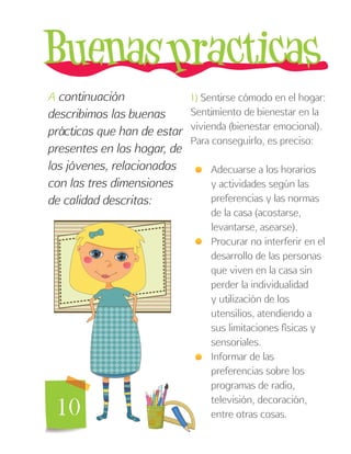 10
A continuación
describimos las buenas
prácticas que han de estar
presentes en los hogar, de
los jóvenes, relacionados
con las tres dimensiones
de calidad descritas:
1) Sentirse cómodo en el hogar:
Sentimiento de bienestar en la
vivienda (bienestar emocional).
Para conseguirlo, es preciso:
Adecuarse a los horarios
y actividades según las
preferencias y las normas
de la casa (acostarse,
levantarse, asearse).
Procurar no interferir en el
desarrollo de las personas
que viven en la casa sin
perder la individualidad
y utilización de los
utensilios, atendiendo a
sus limitaciones físicas y
sensoriales.
Informar de las
preferencias sobre los
programas de radio,
televisión, decoración,
entre otras cosas.
 