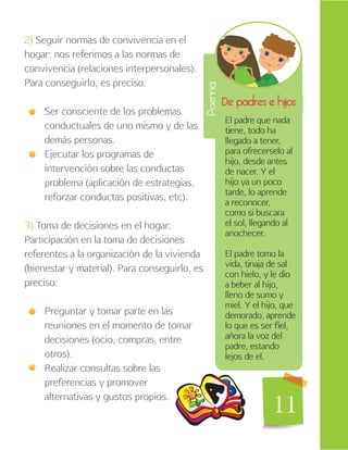 11
2) Seguir normas de convivencia en el
hogar: nos referimos a las normas de
convivencia (relaciones interpersonales).
Para conseguirlo, es preciso:
Ser consciente de los problemas
conductuales de uno mismo y de las
demás personas.
Ejecutar los programas de
intervención sobre las conductas
problema (aplicación de estrategias,
reforzar conductas positivas, etc).
3) Toma de decisiones en el hogar:
Participación en la toma de decisiones
referentes a la organización de la vivienda
(bienestar y material). Para conseguirlo, es
preciso:
Preguntar y tomar parte en las
reuniones en el momento de tomar
decisiones (ocio, compras, entre
otros).
Realizar consultas sobre las
preferencias y promover
alternativas y gustos propios.
De padres e hijos
Poema
El padre que nada
tiene, todo ha
llegado a tener,
para ofrecerselo al
hijo, desde antes
de nacer. Y el
hijo ya un poco
tarde, lo aprende
a reconocer,
como si buscara
el sol, llegando al
anochecer.
El padre tomo la
vida, tinaja de sal
con hielo, y le dio
a beber al hijo,
lleno de sumo y
miel. Y el hijo, que
demorado, aprende
lo que es ser fiel,
añora la voz del
padre, estando
lejos de el.
11
 