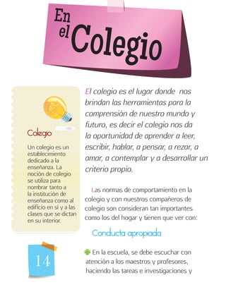 14
En
el
Colegio
Colegio:
Un colegio es un
establecimiento
dedicado a la
enseñanza. La
noción de colegio
se utiliza para
nombrar tanto a
la institución de
enseñanza como al
edificio en sí y a las
clases que se dictan
en su interior.
El colegio es el lugar donde nos
brindan las herramientas para la
comprensión de nuestro mundo y
futuro, es decir el colegio nos da
la oportunidad de aprender a leer,
escribir, hablar, a pensar, a rezar, a
amar, a contemplar y a desarrollar un
criterio propio.
Las normas de comportamiento en la
colegio y con nuestros compañeros de
colegio son consideran tan importantes
como los del hogar y tienen que ver con:
Conducta apropiada
En la escuela, se debe escuchar con
atención a los maestros y profesores,
haciendo las tareas e investigaciones y
 