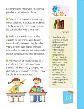 15
preparando los materiales necesarios
para las actividades escolares.
Debemos de aprender los consejos,
de las personas mayores, de los libros
y bibliotecas, así como con el uso de
las computador y de la Internet.
Podemos aprender con mucho
cuidado de los grandes medios de
comunicación como el cine, la radio
y la televisión para captar grandes
cantidades de información, además de
utilizar apropiadamente las bibliotecas.
No ensuciar las instalaciones de la
escuela, así como colaborar con el
cuidado del mobiliario y equipos, no
dañando, deteriorando o destruyendo
los bienes e instalaciones.
Educar
Se refiere a la
actividad a través
de la cual se
podrá desarrollar
las habilidades
intelectuales
y morales de
una persona.
Por medio de la
dirección de los
profesores esto
incluye a todo
lo que no tiene
que ver con las
ciencias. Por
ejemplo educar
a alguien sobre
cómo superar un
problema de la
vida.
 
