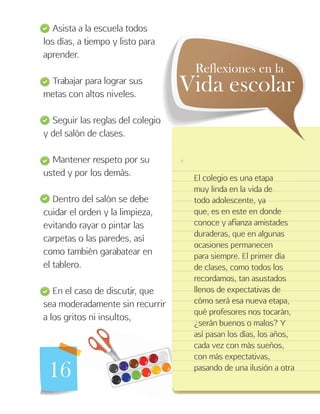 16
Asista a la escuela todos
los días, a tiempo y listo para
aprender.
Trabajar para lograr sus
metas con altos niveles.
Seguir las reglas del colegio
y del salón de clases.
Mantener respeto por su
usted y por los demás.
Dentro del salón se debe
cuidar el orden y la limpieza,
evitando rayar o pintar las
carpetas o las paredes, así
como también garabatear en
el tablero.
En el caso de discutir, que
sea moderadamente sin recurrir
a los gritos ni insultos,
El colegio es una etapa
muy linda en la vida de
todo adolescente, ya
que, es en este en donde
conoce y afianza amistades
duraderas, que en algunas
ocasiones permanecen
para siempre. El primer día
de clases, como todos los
recordamos, tan asustados
llenos de expectativas de
cómo será esa nueva etapa,
qué profesores nos tocarán,
¿serán buenos o malos? Y
así pasan los días, los años,
cada vez con más sueños,
con más expectativas,
pasando de una ilusión a otra
Vida escolar
Reflexiones en la
 