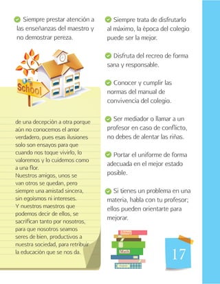 17
Siempre trata de disfrutarlo
al máximo, la época del colegio
puede ser la mejor.
Disfruta del recreo de forma
sana y responsable.
Conocer y cumplir las
normas del manual de
convivencia del colegio.
Ser mediador o llamar a un
profesor en caso de conflicto,
no debes de alentar las riñas.
Portar el uniforme de forma
adecuada en el mejor estado
posible.
Si tienes un problema en una
materia, habla con tu profesor;
ellos pueden orientarte para
mejorar.
de una decepción a otra porque
aún no conocemos el amor
verdadero, pues esas ilusiones
solo son ensayos para que
cuando nos toque vivirlo, lo
valoremos y lo cuidemos como
a una flor.
Nuestros amigos, unos se
van otros se quedan, pero
siempre una amistad sincera,
sin egoísmos ni intereses.
Y nuestros maestros que
podemos decir de ellos, se
sacrifican tanto por nosotros,
para que nosotros seamos
seres de bien, productivos a
nuestra sociedad, para retribuir
la educación que se nos da.
Siempre prestar atención a
las enseñanzas del maestro y
no demostrar pereza.
 