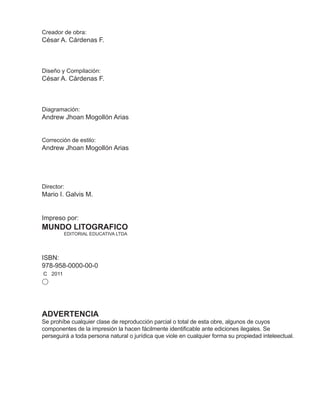 Creador de obra:
César A. Cárdenas F.
Diseño y Compilación:
César A. Cárdenas F.
Diagramación:
Andrew Jhoan Mogollón Arias
Corrección de estilo:
Andrew Jhoan Mogollón Arias
Director:
Mario I. Galvis M.
Impreso por:
MUNDO LITOGRAFICO
EDITORIAL EDUCATIVA LTDA
ISBN:
978-958-0000-00-0
C 2011
ADVERTENCIA
Se prohíbe cualquier clase de reproducción parcial o total de esta obre, algunos de cuyos
componentes de la impresión la hacen fácilmente identificable ante ediciones ilegales. Se
perseguirá a toda persona natural o jurídica que viole en cualquier forma su propiedad inteleectual.
 