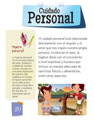 20
Cuidado
Personal
La higiene personal
es el concepto básico
del aseo, limpieza y
cuidado de nuestro
cuerpo. Aunque es
una parte importante
de nuestra vida
cotidiana en la casa,
la higiene personal
no es sólo acerca
de tener el pelo bien
peinado y cepillarse
los dientes; es
importante para la
salud.
Higiene
personal
El cuidado personal está relacionado
directamente con el respeto y el
amor que nos inspira nuestra propia
persona. Involucran el aseo, la
higiene diaria con el crecimiento
a nivel espiritual y humano que
incluye un manejo adecuado de
ejercicios físicos y alimenticios,
entre otros aspectos.
 