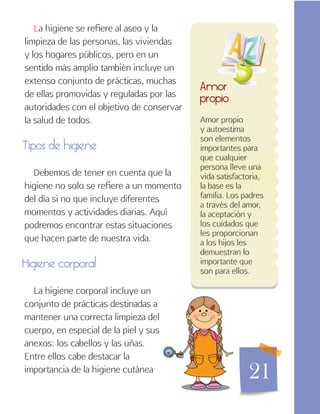 21
Amor propio
y autoestima
son elementos
importantes para
que cualquier
persona lleve una
vida satisfactoria,
la base es la
familia. Los padres
a través del amor,
la aceptación y
los cuidados que
les proporcionan
a los hijos les
demuestran lo
importante que
son para ellos.
Amor
propio
La higiene se refiere al aseo y la
limpieza de las personas, las viviendas
y los hogares públicos, pero en un
sentido más amplio también incluye un
extenso conjunto de prácticas, muchas
de ellas promovidas y reguladas por las
autoridades con el objetivo de conservar
la salud de todos.
Tipos de higiene
Debemos de tener en cuenta que la
higiene no solo se refiere a un momento
del día si no que incluye diferentes
momentos y actividades diarias. Aquí
podremos encontrar estas situaciones
que hacen parte de nuestra vida.
Higiene corporal
La higiene corporal incluye un
conjunto de prácticas destinadas a
mantener una correcta limpieza del
cuerpo, en especial de la piel y sus
anexos: los cabellos y las uñas.
Entre ellos cabe destacar la
importancia de la higiene cutánea
 