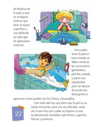 22
(la limpieza de
la piel) ya que
es el órgano
externo que
tiene la mayor
superficie y
nos defiende
de todo tipo
de agresiones
externas.
Para poder
tener la piel en
buen estado se
deben remover
las secreciones
glandulares,
piel des camada
y polvo con
regularidad,
pero sin abusar
de productos
detergentes o
agresivos como pueden ser los Cloros y lavavajillas.
Con todo ello hay que decir que la piel es un
tejido resistente, pero a la vez delicado, razón
por la que hay que cuidar su higiene ya que
es diariamente sometida a gérmenes y agentes
físicos y químicos.
 