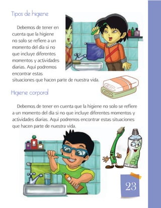 23
Tipos de higiene
Debemos de tener en
cuenta que la higiene
no solo se refiere a un
momento del día si no
que incluye diferentes
momentos y actividades
diarias. Aquí podremos
encontrar estas
situaciones que hacen parte de nuestra vida.
Higiene corporal
Debemos de tener en cuenta que la higiene no solo se refiere
a un momento del día si no que incluye diferentes momentos y
actividades diarias. Aquí podremos encontrar estas situaciones
que hacen parte de nuestra vida.
 