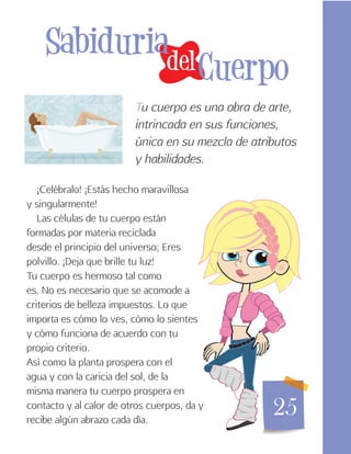 25
del
Sabiduria
Cuerpo
¡Celébralo! ¡Estás hecho maravillosa
y singularmente!
Las células de tu cuerpo están
formadas por materia reciclada
desde el principio del universo; Eres
polvillo. ¡Deja que brille tu luz!
Tu cuerpo es hermoso tal como
es. No es necesario que se acomode a
criterios de belleza impuestos. Lo que
importa es cómo lo ves, cómo lo sientes
y cómo funciona de acuerdo con tu
propio criterio.
Así como la planta prospera con el
agua y con la caricia del sol, de la
misma manera tu cuerpo prospera en
contacto y al calor de otros cuerpos, da y
recibe algún abrazo cada día.
Tu cuerpo es una obra de arte,
intrincada en sus funciones,
única en su mezcla de atributos
y habilidades.
 