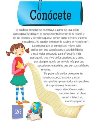26
El cuidado personal se construye a partir de una sólida
autoestima fundada en el conocimiento interior de sí mismo y
de los deberes y derechos que se tienen como persona y como
ciudadano. Así podrías entender la palabra de “conócete”.
La persona que se conoce a sí misma sabe
cuáles son sus capacidades y sus debilidades
y está mejor preparada para afrontar la vida
que aquella que vive de las apariencias y cree,
por ejemplo, que la gente vale más por sus
posesiones materiales que por sus calidades
humanas.
De poco vale cuidar celosamente
nuestro aspecto exterior y estar
siempre bien presentados e impecables
sí no prestamos la misma o
mayor atención a nuestro
crecimiento en el plano
social, intelectual,
moral y espiritual.
Conócete
 
