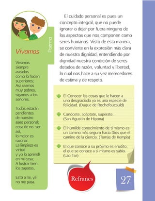 27
El cuidado personal es pues un
concepto integral, que no puede
ignorar o dejar por fuera ninguno de
los aspectos que nos componen como
seres humanos. Visto de esta manera,
se convierte en la expresión más clara
de nuestra dignidad, entendiendo por
dignidad nuestra condición de seres
dotados de razón, voluntad y libertad,
lo cual nos hace a su vez merecedores
de estima y de respeto.
Vivamos
Vivamos
siempre
aseados
como lo hacen
superiores;
Así seamos
muy pobres,
sigamos a los
señores.
Todos estarán
pendientes
de nuestro
aseo personal;
cosa de no ser
así,
lo mejor es
razonar.
La limpieza es
virtud
y yo lo aprendí
en mi casa;
A lustrar bien
los zapatos,
Esto a mí, ya
no me pasa.
El Conocer las cosas que le hacen a
uno desgraciado ya es una especie de
felicidad. (Duque de Rochefoucauld)
Conócete, acéptate, supérate.
(San Agustín de Hipona)
El humilde conocimiento de ti mismo es
un camino más seguro hacia Dios que el
camino de la ciencia. (Tomás de Kempis)
El que conoce a su prójimo es erudito;
el que se conoce a sí mismo es sabio.
(Lao Tse)
Refranes
Poema
 