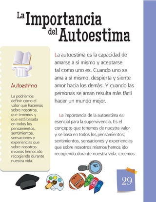 29
La
Importancia
Autoestimadel
La podríamos
definir como el
valor que hacemos
sobre nosotros,
que tenemos y
que está basada
en todos los
pensamientos,
sentimientos,
sensaciones y
experiencias que
sobre nosotros
mismos hemos ido
recogiendo durante
nuestra vida.
Autoestima
La autoestima es la capacidad de
amarse a sí mismo y aceptarse
tal como uno es. Cuando uno se
ama a sí mismo, despierta y siente
amor hacia los demás. Y cuando las
personas se aman resulta más fácil
hacer un mundo mejor.
La importancia de la autoestima es
esencial para la supervivencia. Es el
concepto que tenemos de nuestra valor
y se basa en todos los pensamientos,
sentimientos, sensaciones y experiencias
que sobre nosotros mismos hemos ido
recogiendo durante nuestra vida; creemos
 