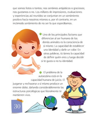 30
que somos listos o tontos; nos sentimos antipáticos o graciosos;
nos gustamos o no. Los millares de impresiones, evaluaciones
y experiencias así reunidos se conjuntan en un sentimiento
positivo hacia nosotros mismos o, por el contrario, en un
incómodo sentimiento de no ser lo que esperábamos.
Uno de los principales factores que
diferencian al ser humano de los
demás animales es la consciencia de
sí mismo: La capacidad de establecer
una identidad y darle un valor. En
otras palabras, tú tienes la capacidad
de definir quién eres y luego decidir
si te gusta o no tu identidad.
El problema de la
autoestima está en la
capacidad humana de juicio. El
juzgarse y rechazarse a sí mismo produce un
enorme dolor, dañando considerablemente las
estructuras psicológicas que literalmente te
mantienen vivo.
 