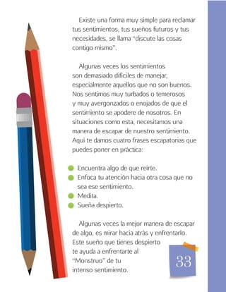 33
Existe una forma muy simple para reclamar
tus sentimientos, tus sueños futuros y tus
necesidades, se llama “discute las cosas
contigo mismo”.
Algunas veces los sentimientos
son demasiado difíciles de manejar,
especialmente aquellos que no son buenos.
Nos sentimos muy turbados o temerosos
y muy avergonzados o enojados de que el
sentimiento se apodere de nosotros. En
situaciones como esta, necesitamos una
manera de escapar de nuestro sentimiento.
Aquí te damos cuatro frases escapatorias que
puedes poner en práctica:
Encuentra algo de que reírte.
Enfoca tu atención hacia otra cosa que no
sea ese sentimiento.
Medita.
Sueña despierto.
Algunas veces la mejor manera de escapar
de algo, es mirar hacia atrás y enfrentarlo.
Este sueño que tienes despierto
te ayuda a enfrentarte al
“Monstruo” de tu
intenso sentimiento.
 