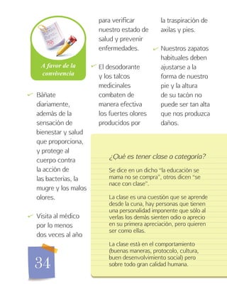 34
Báñate
diariamente,
además de la
sensación de
bienestar y salud
que proporciona,
y protege al
cuerpo contra
la acción de
las bacterias, la
mugre y los malos
olores.
Visita al médico
por lo menos
dos veces al año
para verificar
nuestro estado de
salud y prevenir
enfermedades.
El desodorante
y los talcos
medicinales
combaten de
manera efectiva
los fuertes olores
producidos por
¿Qué es tener clase o categoría?
Se dice en un dicho “la educación se
mama no se compra”, otros dicen “se
nace con clase”.
La clase es una cuestión que se aprende
desde la cuna, hay personas que tienen
una personalidad imponente que sólo al
verlas los demás sienten odio o aprecio
en su primera apreciación, pero quieren
ser como ellas.
La clase está en el comportamiento
(buenas maneras, protocolo, cultura,
buen desenvolvimiento social) pero
sobre todo gran calidad humana.
la traspiración de
axilas y pies.
Nuestros zapatos
habituales deben
ajustarse a la
forma de nuestro
pie y la altura
de su tacón no
puede ser tan alta
que nos produzca
daños.
   

 