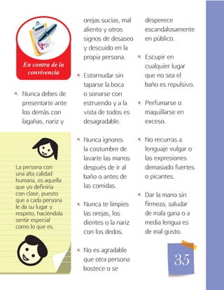 35
Nunca debes de
presentarte ante
los demás con
lagañas, nariz y
La persona con
una alta calidad
humana, es aquella
que yo definiría
con clase, puesto
que a cada persona
le da su lugar y
respeto, haciéndola
sentir especial
como lo que es.
orejas sucias, mal
aliento y otros
signos de desaseo
y descuido en la
propia persona.
Estornudar sin
taparse la boca
o sonarse con
estruendo y a la
vista de todos es
desagradable.
Nunca ignores
la costumbre de
lavarte las manos
después de ir al
baño o antes de
las comidas.
Nunca te limpies
las orejas, los
dientes o la nariz
con los dedos.
No es agradable
que otra persona
bostece o se
desperece
escandalosamente
en público.
Escupir en
cualquier lugar
que no sea el
baño es repulsivo.
Perfumarse o
maquillarse en
exceso.
No recurras a
lenguaje vulgar o
las expresiones
demasiado fuertes
o picantes.
Dar la mano sin
firmeza, saludar
de mala gana o a
media lengua es
de mal gusto.
   

 