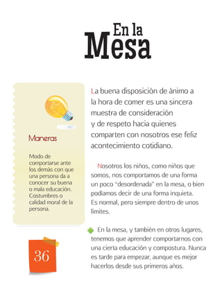 36
En la
Mesa
Modo de
comportarse ante
los demás con que
una persona da a
conocer su buena
o mala educación.
Costumbres o
calidad moral de la
persona.
Maneras
La buena disposición de ánimo a
la hora de comer es una sincera
muestra de consideración
y de respeto hacia quienes
comparten con nosotros ese feliz
acontecimiento cotidiano.
Nosotros los niños, como niños que
somos, nos comportamos de una forma
un poco “desordenada” en la mesa, o bien
podíamos decir de una forma inquieta.
Es normal, pero siempre dentro de unos
límites.
En la mesa, y también en otros lugares,
tenemos que aprender comportarnos con
una cierta educación y compostura. Nunca
es tarde para empezar, aunque es mejor
hacerlos desde sus primeros años.
 