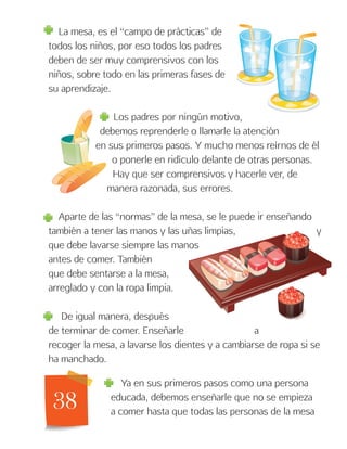 38
La mesa, es el “campo de prácticas” de
todos los niños, por eso todos los padres
deben de ser muy comprensivos con los
niños, sobre todo en las primeras fases de
su aprendizaje.
Los padres por ningún motivo,
debemos reprenderle o llamarle la atención
en sus primeros pasos. Y mucho menos reírnos de él
o ponerle en ridículo delante de otras personas.
Hay que ser comprensivos y hacerle ver, de
manera razonada, sus errores.
Aparte de las “normas” de la mesa, se le puede ir enseñando
también a tener las manos y las uñas limpias, y
que debe lavarse siempre las manos
antes de comer. También
que debe sentarse a la mesa,
arreglado y con la ropa limpia.
De igual manera, después
de terminar de comer. Enseñarle a
recoger la mesa, a lavarse los dientes y a cambiarse de ropa si se
ha manchado.
Ya en sus primeros pasos como una persona
educada, debemos enseñarle que no se empieza
a comer hasta que todas las personas de la mesa
 