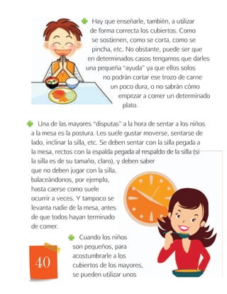 40
Hay que enseñarle, también, a utilizar
de forma correcta los cubiertos. Como
se sostienen, como se corta, como se
pincha, etc. No obstante, puede ser que
en determinados casos tengamos que darles
una pequeña “ayuda” ya que ellos solos
no podrán cortar ese trozo de carne
un poco dura, o no sabrán cómo
empezar a comer un determinado
plato.
Una de las mayores “disputas” a la hora de sentar a los niños
a la mesa es la postura. Les suele gustar moverse, sentarse de
lado, inclinar la silla, etc. Se deben sentar con la silla pegada a
la mesa, rectos con la espalda pegada al respaldo de la silla (si
la silla es de su tamaño, claro), y deben saber
que no deben jugar con la silla,
balaceándonos, por ejemplo,
hasta caerse como suele
ocurrir a veces. Y tampoco se
levanta nadie de la mesa, antes
de que todos hayan terminado
de comer.
Cuando los niños
son pequeños, para
acostumbrarle a los
cubiertos de los mayores,
se pueden utilizar unos
 