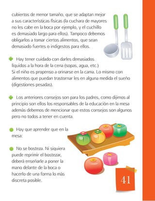 41
cubiertos de menor tamaño, que se adaptan mejor
a sus características físicas (la cuchara de mayores
no les cabe en la boca por ejemplo, y el cuchillo
es demasiado largo para ellos). Tampoco debemos
obligarlos a tomar ciertos alimentos, que sean
demasiado fuertes o indigestos para ellos.
Hay tener cuidado con darles demasiados
líquidos a la hora de la cena (sopas, agua, etc.)
Si el niño es propenso a orinarse en la cama. Lo mismo con
alimentos que puedan trastornar les en alguna medida el sueño
(digestiones pesadas).
Los anteriores consejos son para los padres, como dijimos al
principio son ellos los responsables de la educación en la mesa
además debemos de mencionar que estos consejos son algunos
pero no todos a tener en cuenta.
Hay que aprender que en la
mesa:
No se bosteza. Ni siquiera
puede reprimir el bostezar,
deberá enseñarle a poner la
mano delante de la boca o
hacerlo de una forma lo más
discreta posible.
 