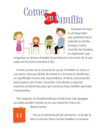 44
Compartir la mesa
es el mejor plan
que podemos hacer
cada día en familia.
Aunque cueste
conciliar los horarios
es importante que
tengamos un tiempo al acabar la jornada para conversar de lo que
cada uno ha hecho durante el día.
Comer juntos no es únicamente saciar el hambre en torno a
una mesa, sino que detrás de sentarse a la mesa en familia hay
un significado mucho más trascendente, el de la comunicación,
preocuparse por el otro, escuchar a los demás y expresar
nuestros sentimientos para que nuestros hijos también aprendan
a expresarlos.
Por empezar, es fundamental que el televisor este apagado,
así todos pueden centrar se en ese momento único sin
distracciones.
No es el momento de dar sermones, ni de dar la
lata a nuestros hijos con los modales en la mesa,
en
Comer
familia
 