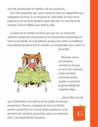 45
sino de pasarlo bien en familia y de ser positivos.
Por más pequeños que sean nuestros hijos es importante que
compartan la mesa. A mi pequeña le colocamos la trona en la
cabecera y le encanta sentirse parte del clan. Es una forma de
inculcar el buen hábito para toda la vida.
La hora de la comida no tiene por qué ser un momento
solemne, podemos convertirlo en un encuentro entretenido en
torno a la comida, lo cual además ayuda a los niños a establecer
una relación positiva con la comida y a comprender que comer es
divertido.
Muchas veces
no tomamos
conciencia de que
un acto tan rutinario
como sentarse
a la mesa pueda
ayudar a construir
la personalidad de
nuestros hijos.
¿Recordáis eso de
que la felicidad en la vida es el recuerdo de buenos
momentos? Bueno, compartir la mesa en familia
puede convertirse en uno de ellos y perdurar en la
memoria de nuestros pequeños como un momento
feliz. Esto depende de nosotros.
 