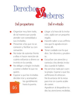 46
Del invitadoDel propietario
Llegar a la hora de la invita-
ción, ojalá con un pequeño
regalo.
Hacerle saber a sus anfitrio-
nes que le agrada encon-
trarse allí.
Tener cuidado con lo que
dice. Ser discreto y pruden-
te.
Escuchar con atención y
cortesía a los demás invita-
dos cuando le hablen.
No servirse nada por cuen-
ta propia. Esperar a que los
anfitriones le ofrezcan.
No levantarse de la mesa
para irse en cuanto acabe
de comer.
Agradecer al despedirse to-
das las atenciones recibidas.
Organizar muy bien todo,
de tal manera que pueda
atender con comodidad a
sus invitados.
Presentar a los que no se
conocen y facilitar su con-
versación.
No tratar de ostentar frente
a ellos ni hacer mención de
cuánto esfuerzo o dinero se
invirtió en la comida.
No obligar a ningún invitado
a comer o beber lo que no
quiere.
Esperar a que los invitados
decidan irse y acompañar-
los gentil¬mente
hasta la puerta.
yDerechos
Deberes
 