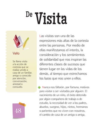 48
De
Visita
Se llama visita
a la acción de
cortesía que se
realiza yendo a
casa de un familiar,
amigo o conocido
por atención,
conversación,
amistad o
consuelo.
Visita
Las visitas son una de las
expresiones más altas de la cortesía
entre las personas. Por medio de
ellas manifestamos el interés, la
consideración y los sentimientos
de solidaridad que nos inspiran las
diferentes clases de sucesos que
tienen lugar en las vidas de los
demás, al tiempo que estrechamos
los lazos que nos unen a ellos.
Nunca nos faltarán, por fortuna, motivos
para visitar o ser visitados por alguien. El
nacimiento de un niño, el éxito obtenido
por algún compañero de trabajo o de
estudio, la necesidad de ver a los padres,
abuelos, suegros, hijos, nietos, hermanos
o parientes que no viven con nosotros,
el cambio de casa de un amigo o amiga,
 