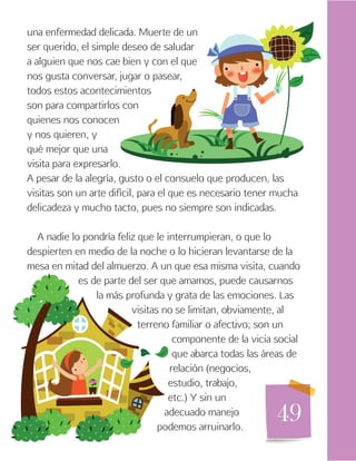 49
una enfermedad delicada. Muerte de un
ser querido, el simple deseo de saludar
a alguien que nos cae bien y con el que
nos gusta conversar, jugar o pasear,
todos estos acontecimientos
son para compartirlos con
quienes nos conocen
y nos quieren, y
qué mejor que una
visita para expresarlo.
A pesar de la alegría, gusto o el consuelo que producen, las
visitas son un arte difícil, para el que es necesario tener mucha
delicadeza y mucho tacto, pues no siempre son indicadas.
A nadie lo pondría feliz que le interrumpieran, o que lo
despierten en medio de la noche o lo hicieran levantarse de la
mesa en mitad del almuerzo. A un que esa misma visita, cuando
es de parte del ser que amamos, puede causarnos
la más profunda y grata de las emociones. Las
visitas no se limitan, obviamente, al
terreno familiar o afectivo; son un
componente de la vicia social
que abarca todas las áreas de
relación (negocios,
estudio, trabajo,
etc.) Y sin un
adecuado manejo
podemos arruinarlo.
 