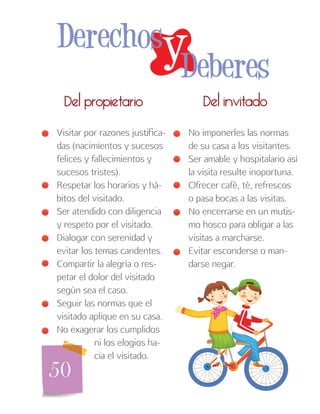 50
Del invitadoDel propietario
No imponerles las normas
de su casa a los visitantes.
Ser amable y hospitalario así
la visita resulte inoportuna.
Ofrecer café, té, refrescos
o pasa bocas a las visitas.
No encerrarse en un mutis-
mo hosco para obligar a las
visitas a marcharse.
Evitar esconderse o man-
darse negar.
Visitar por razones justifica-
das (nacimientos y sucesos
felices y fallecimientos y
sucesos tristes).
Respetar los horarios y há-
bitos del visitado.
Ser atendido con diligencia
y respeto por el visitado.
Dialogar con serenidad y
evitar los temas candentes.
Compartir la alegría o res-
petar el dolor del visitado
según sea el caso.
Seguir las normas que el
visitado aplique en su casa.
No exagerar los cumplidos
ni los elogios ha-
cia el visitado.
yDerechos
Deberes
 